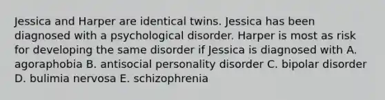 Jessica and Harper are identical twins. Jessica has been diagnosed with a psychological disorder. Harper is most as risk for developing the same disorder if Jessica is diagnosed with A. agoraphobia B. antisocial personality disorder C. bipolar disorder D. bulimia nervosa E. schizophrenia