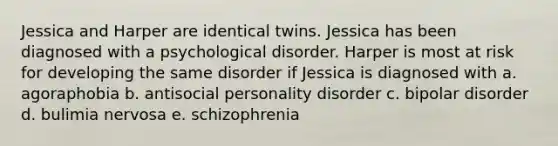 Jessica and Harper are identical twins. Jessica has been diagnosed with a psychological disorder. Harper is most at risk for developing the same disorder if Jessica is diagnosed with a. agoraphobia b. antisocial personality disorder c. bipolar disorder d. bulimia nervosa e. schizophrenia