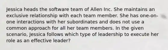 Jessica heads the software team of Allen Inc. She maintains an exclusive relationship with each team member. She has one-on-one interactions with her subordinates and does not use a common approach for all her team members. In the given scenario, Jessica follows which type of leadership to execute her role as an effective leader?