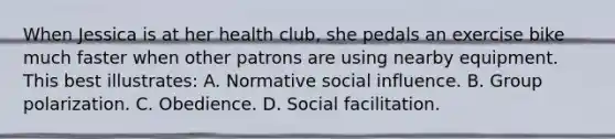 When Jessica is at her health club, she pedals an exercise bike much faster when other patrons are using nearby equipment. This best illustrates: A. Normative social influence. B. Group polarization. C. Obedience. D. Social facilitation.