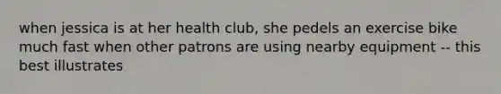 when jessica is at her health club, she pedels an exercise bike much fast when other patrons are using nearby equipment -- this best illustrates