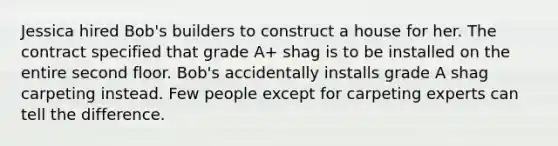 Jessica hired Bob's builders to construct a house for her. The contract specified that grade A+ shag is to be installed on the entire second floor. Bob's accidentally installs grade A shag carpeting instead. Few people except for carpeting experts can tell the difference.