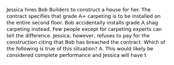 Jessica hires Bob Builders to construct a house for her. The contract specifies that grade A+ carpeting is to be installed on the entire second floor. Bob accidentally installs grade A shag carpeting instead. Few people except for carpeting experts can tell the difference. Jessica, however, refuses to pay for the construction citing that Bob has breached the contract. Which of the following is true of this situation? A. This would likely be considered complete performance and Jessica will have t