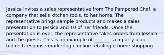 Jessica invites a sales representative from The Pampered Chef, a company that sells kitchen tools, to her home. The representative brings sample products and makes a sales presentation to Jessica and 10 of her friends. Once the presentation is over, the representative takes orders from Jessica and the guests. This is an example of _______. a.a party plan b.direct-response marketing c.online retailing d.home shopping