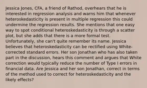 Jessica Jones, CFA, a friend of Rathod, overhears that he is interested in regression analysis and warns him that whenever heteroskedasticity is present in multiple regression this could undermine the regression results. She mentions that one easy way to spot conditional heteroskedasticity is through a scatter plot, but she adds that there is a more formal test. Unfortunately, she can't quite remember its name. Jessica believes that heteroskedasticity can be rectified using White-corrected standard errors. Her son Jonathan who has also taken part in the discussion, hears this comment and argues that White correction would typically reduce the number of Type I errors in financial data. Are Jessica and her son Jonathan, correct in terms of the method used to correct for heteroskedasticity and the likely effects?