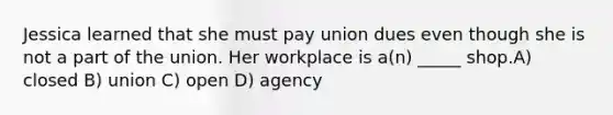 Jessica learned that she must pay union dues even though she is not a part of the union. Her workplace is a(n) _____ shop.A) closed B) union C) open D) agency