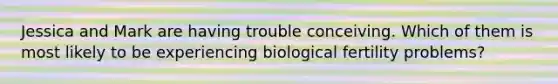 Jessica and Mark are having trouble conceiving. Which of them is most likely to be experiencing biological fertility problems?