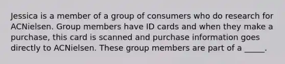 Jessica is a member of a group of consumers who do research for ACNielsen. Group members have ID cards and when they make a purchase, this card is scanned and purchase information goes directly to ACNielsen. These group members are part of a _____.