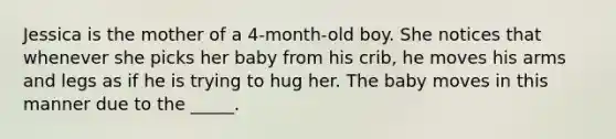 Jessica is the mother of a 4-month-old boy. She notices that whenever she picks her baby from his crib, he moves his arms and legs as if he is trying to hug her. The baby moves in this manner due to the _____.