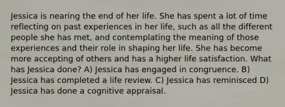 Jessica is nearing the end of her life. She has spent a lot of time reflecting on past experiences in her life, such as all the different people she has met, and contemplating the meaning of those experiences and their role in shaping her life. She has become more accepting of others and has a higher life satisfaction. What has Jessica done? A) Jessica has engaged in congruence. B) Jessica has completed a life review. C) Jessica has reminisced D) Jessica has done a cognitive appraisal.