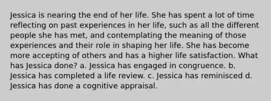 Jessica is nearing the end of her life. She has spent a lot of time reflecting on past experiences in her life, such as all the different people she has met, and contemplating the meaning of those experiences and their role in shaping her life. She has become more accepting of others and has a higher life satisfaction. What has Jessica done? a. Jessica has engaged in congruence. b. Jessica has completed a life review. c. Jessica has reminisced d. Jessica has done a cognitive appraisal.