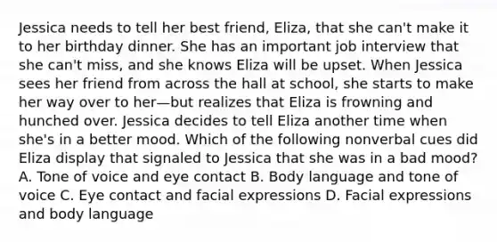 Jessica needs to tell her best friend, Eliza, that she can't make it to her birthday dinner. She has an important job interview that she can't miss, and she knows Eliza will be upset. When Jessica sees her friend from across the hall at school, she starts to make her way over to her—but realizes that Eliza is frowning and hunched over. Jessica decides to tell Eliza another time when she's in a better mood. Which of the following nonverbal cues did Eliza display that signaled to Jessica that she was in a bad mood? A. Tone of voice and eye contact B. Body language and tone of voice C. Eye contact and facial expressions D. Facial expressions and body language