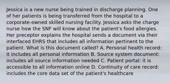 Jessica is a new nurse being trained in discharge planning. One of her patients is being transferred from the hospital to a corporate-owned skilled nursing facility. Jessica asks the charge nurse how the SNF will know about the patient's food allergies. Her preceptor explains the hospital sends a document via their interfaced EHRS that includes all information pertinent to the patient. What is this document called? A. Personal health record: it includes all personal information B. Source system document: includes all source information needed C. Patient portal: it is accessible to all information online D. Continuity of care record: includes <a href='https://www.questionai.com/knowledge/kD8KqkX2aO-the-core' class='anchor-knowledge'>the core</a> data set of the patient's healthcare