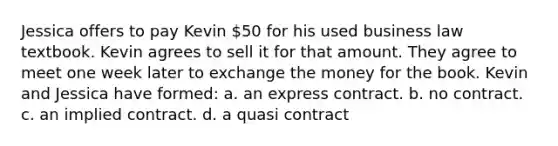 Jessica offers to pay Kevin 50 for his used business law textbook. Kevin agrees to sell it for that amount. They agree to meet one week later to exchange the money for the book. Kevin and Jessica have formed: a. an express contract. b. no contract. c. an implied contract. d. a quasi contract