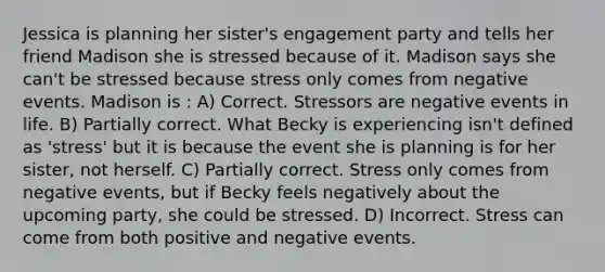 Jessica is planning her sister's engagement party and tells her friend Madison she is stressed because of it. Madison says she can't be stressed because stress only comes from negative events. Madison is : A) Correct. Stressors are negative events in life. B) Partially correct. What Becky is experiencing isn't defined as 'stress' but it is because the event she is planning is for her sister, not herself. C) Partially correct. Stress only comes from negative events, but if Becky feels negatively about the upcoming party, she could be stressed. D) Incorrect. Stress can come from both positive and negative events.