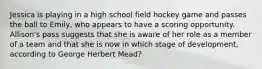 Jessica is playing in a high school field hockey game and passes the ball to Emily, who appears to have a scoring opportunity. Allison's pass suggests that she is aware of her role as a member of a team and that she is now in which stage of development, according to George Herbert Mead?