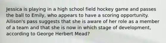 Jessica is playing in a high school field hockey game and passes the ball to Emily, who appears to have a scoring opportunity. Allison's pass suggests that she is aware of her role as a member of a team and that she is now in which stage of development, according to George Herbert Mead?