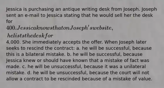 Jessica is purchasing an antique writing desk from Joseph. Joseph sent an e-mail to Jessica stating that he would sell her the desk for 400. Jessica knows that on Joseph's website, he lists the desk for4,000. She immediately accepts the offer. When Joseph later seeks to rescind the contract: a. he will be successful, because this is a bilateral mistake. b. he will be successful, because Jessica knew or should have known that a mistake of fact was made. c. he will be unsuccessful, because it was a unilateral mistake. d. he will be unsuccessful, because the court will not allow a contract to be rescinded because of a mistake of value.