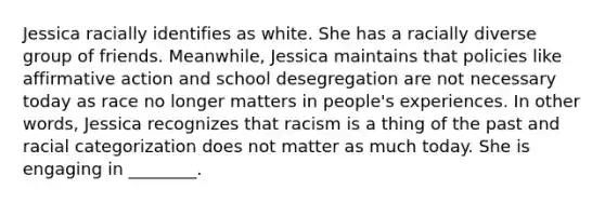 Jessica racially identifies as white. She has a racially diverse group of friends. Meanwhile, Jessica maintains that policies like affirmative action and school desegregation are not necessary today as race no longer matters in people's experiences. In other words, Jessica recognizes that racism is a thing of the past and racial categorization does not matter as much today. She is engaging in ________.