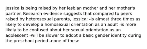 Jessica is being raised by her lesbian mother and her mother's partner. Research evidence suggests that compared to peers raised by heterosexual parents, Jessica: -is almost three times as likely to develop a homosexual orientation as an adult -is more likely to be confused about her sexual orientation as an adolescent -will be slower to adopt a basic gender identity during the preschool period -none of these