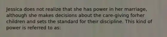 Jessica does not realize that she has power in her marriage, although she makes decisions about the care-giving forher children and sets the standard for their discipline. This kind of power is referred to as: