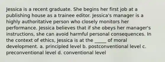 Jessica is a recent graduate. She begins her first job at a publishing house as a trainee editor. Jessica's manager is a highly authoritative person who closely monitors her performance. Jessica believes that if she obeys her manager's instructions, she can avoid harmful personal consequences. In the context of ethics, Jessica is at the _____ of moral development. a. principled level b. postconventional level c. preconventional level d. conventional level