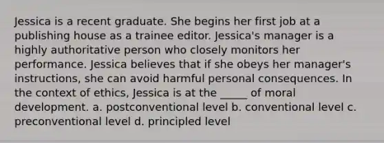 Jessica is a recent graduate. She begins her first job at a publishing house as a trainee editor. Jessica's manager is a highly authoritative person who closely monitors her performance. Jessica believes that if she obeys her manager's instructions, she can avoid harmful personal consequences. In the context of ethics, Jessica is at the _____ of moral development. a. postconventional level b. conventional level c. preconventional level d. principled level