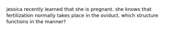 jessica recently learned that she is pregnant. she knows that fertilization normally takes place in the oviduct. which structure functions in the manner?