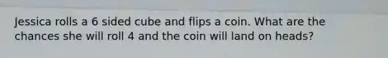 Jessica rolls a 6 sided cube and flips a coin. What are the chances she will roll 4 and the coin will land on heads?