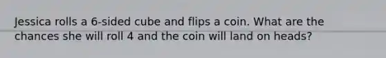 Jessica rolls a 6-sided cube and flips a coin. What are the chances she will roll 4 and the coin will land on heads?