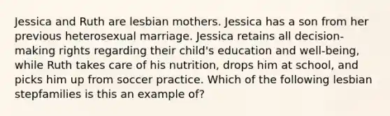 Jessica and Ruth are lesbian mothers. Jessica has a son from her previous heterosexual marriage. Jessica retains all decision-making rights regarding their child's education and well-being, while Ruth takes care of his nutrition, drops him at school, and picks him up from soccer practice. Which of the following lesbian stepfamilies is this an example of?