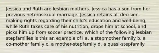 Jessica and Ruth are lesbian mothers. Jessica has a son from her previous heterosexual marriage. Jessica retains all decision-making rights regarding their child's education and well-being, while Ruth takes care of his nutrition, drops him at school, and picks him up from soccer practice. Which of the following lesbian stepfamilies is this an example of? a. a stepmother family b. a co-mother family c. a mother-stepfamily d. a quasi-stepfamily