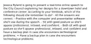 Jessica Ryland is going to present a real-time online speech to the City Council explaining her designs for a downtown hotel and conference center. According to your textbook, which of the following should she remember to do? - All the answers are correct. - Practice with the computer and presentation software she'll use during the speech. - Sit with good posture so she'll appear professional, relaxed, and confident. - Both sit with good posture so she'll appear professional, relaxed, and confident and have a backup plan in case she encounters technological problems. = Have a backup plan in case she encounters technological problems.