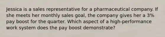 Jessica is a sales representative for a pharmaceutical company. If she meets her monthly sales goal, the company gives her a 3% pay boost for the quarter. Which aspect of a high-performance work system does the pay boost demonstrate?