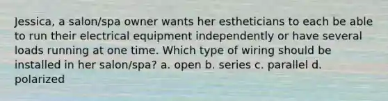 Jessica, a salon/spa owner wants her estheticians to each be able to run their electrical equipment independently or have several loads running at one time. Which type of wiring should be installed in her salon/spa? a. open b. series c. parallel d. polarized