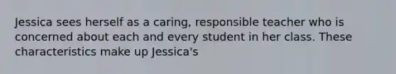 Jessica sees herself as a caring, responsible teacher who is concerned about each and every student in her class. These characteristics make up Jessica's