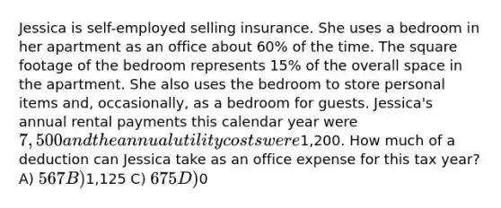 Jessica is self-employed selling insurance. She uses a bedroom in her apartment as an office about 60% of the time. The square footage of the bedroom represents 15% of the overall space in the apartment. She also uses the bedroom to store personal items and, occasionally, as a bedroom for guests. Jessica's annual rental payments this calendar year were 7,500 and the annual utility costs were1,200. How much of a deduction can Jessica take as an office expense for this tax year? A) 567 B)1,125 C) 675 D)0