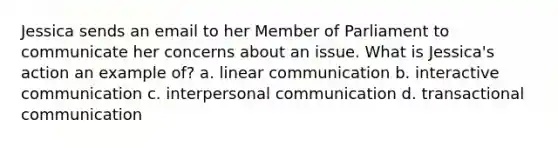 Jessica sends an email to her Member of Parliament to communicate her concerns about an issue. What is Jessica's action an example of? a. linear communication b. interactive communication c. interpersonal communication d. transactional communication