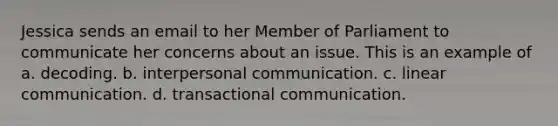 Jessica sends an email to her Member of Parliament to communicate her concerns about an issue. This is an example of a. decoding. b. interpersonal communication. c. linear communication. d. transactional communication.