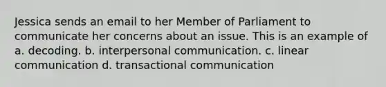 ​Jessica sends an email to her Member of Parliament to communicate her concerns about an issue. This is an example of a. decoding. b. interpersonal communication. c. linear communication d. transactional communication