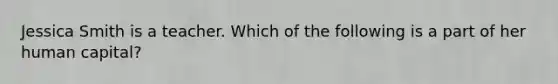 Jessica Smith is a teacher. Which of the following is a part of her human capital?