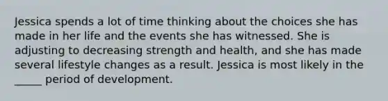 Jessica spends a lot of time thinking about the choices she has made in her life and the events she has witnessed. She is adjusting to decreasing strength and health, and she has made several lifestyle changes as a result. Jessica is most likely in the _____ period of development.