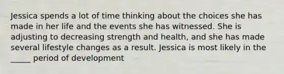 Jessica spends a lot of time thinking about the choices she has made in her life and the events she has witnessed. She is adjusting to decreasing strength and health, and she has made several lifestyle changes as a result. Jessica is most likely in the _____ period of development