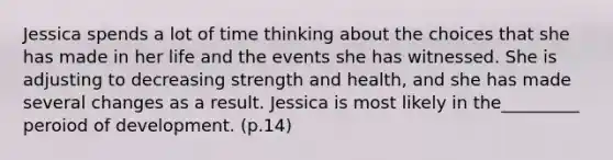 Jessica spends a lot of time thinking about the choices that she has made in her life and the events she has witnessed. She is adjusting to decreasing strength and health, and she has made several changes as a result. Jessica is most likely in the_________ peroiod of development. (p.14)