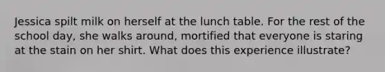 Jessica spilt milk on herself at the lunch table. For the rest of the school day, she walks around, mortified that everyone is staring at the stain on her shirt. What does this experience illustrate?