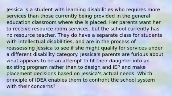 Jessica is a student with learning disabilities who requires more services than those currently being provided in the general education classroom where she is placed. Her parents want her to receive resource room services, but the school currently has no resource teacher. They do have a separate class for students with intellectual disabilities, and are in the process of reassessing Jessica to see if she might qualify for services under a different disability category. Jessica's parents are furious about what appears to be an attempt to fit their daughter into an existing program rather than to design and IEP and make placement decisions based on Jessica's actual needs. Which principle of IDEA enables them to confront the school system with their concerns?