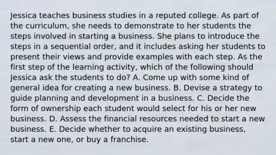 Jessica teaches business studies in a reputed college. As part of the curriculum, she needs to demonstrate to her students the steps involved in starting a business. She plans to introduce the steps in a sequential order, and it includes asking her students to present their views and provide examples with each step. As the first step of the learning activity, which of the following should Jessica ask the students to do? A. Come up with some kind of general idea for creating a new business. B. Devise a strategy to guide planning and development in a business. C. Decide the form of ownership each student would select for his or her new business. D. Assess the financial resources needed to start a new business. E. Decide whether to acquire an existing business, start a new one, or buy a franchise.