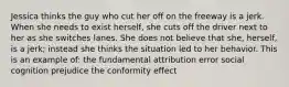 Jessica thinks the guy who cut her off on the freeway is a jerk. When she needs to exist herself, she cuts off the driver next to her as she switches lanes. She does not believe that she, herself, is a jerk; instead she thinks the situation led to her behavior. This is an example of: the fundamental attribution error social cognition prejudice the conformity effect