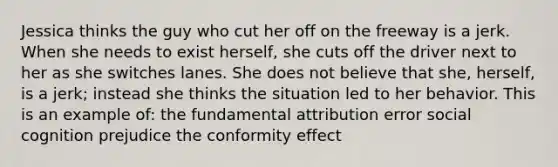 Jessica thinks the guy who cut her off on the freeway is a jerk. When she needs to exist herself, she cuts off the driver next to her as she switches lanes. She does not believe that she, herself, is a jerk; instead she thinks the situation led to her behavior. This is an example of: the fundamental attribution error social cognition prejudice the conformity effect