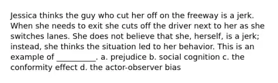 Jessica thinks the guy who cut her off on the freeway is a jerk. When she needs to exit she cuts off the driver next to her as she switches lanes. She does not believe that she, herself, is a jerk; instead, she thinks the situation led to her behavior. This is an example of __________. a. prejudice b. social cognition c. the conformity effect d. the actor-observer bias